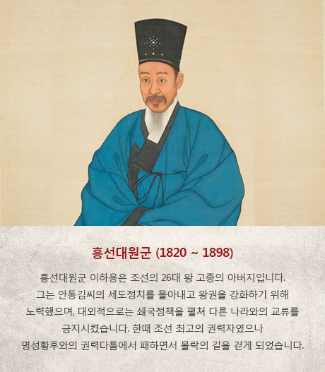흥선대원군(1820~1898) - 흥선대원군 이하응은 조선의 26대 왕 고종의 아버지입니다. 그는 안동김씨의 세도정치를 몰아내고 왕권을 강화하기 위해 노력했으며, 대외적으로는 쇄국정책을 펼쳐 다른 나라와의 교류를 금지시켰습니다. 한때 조선 최고의 권력자였으나 명성황후와의 권력다툼에서 패하면서 몰락의 길을 걷게 되었습니다.
