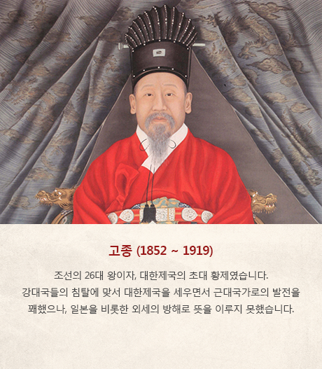 고종(1852~1919) - 조선의 26대 왕이자, 대한제국의 초대 황제였습니다. 강대국들의 침탈에 맞서 대한제국을 세우면서 근대국가로의 발전을 꽤했으나, 일본을 비롯한 외세의 방해로 뜻을 이루지 못했습니다. 